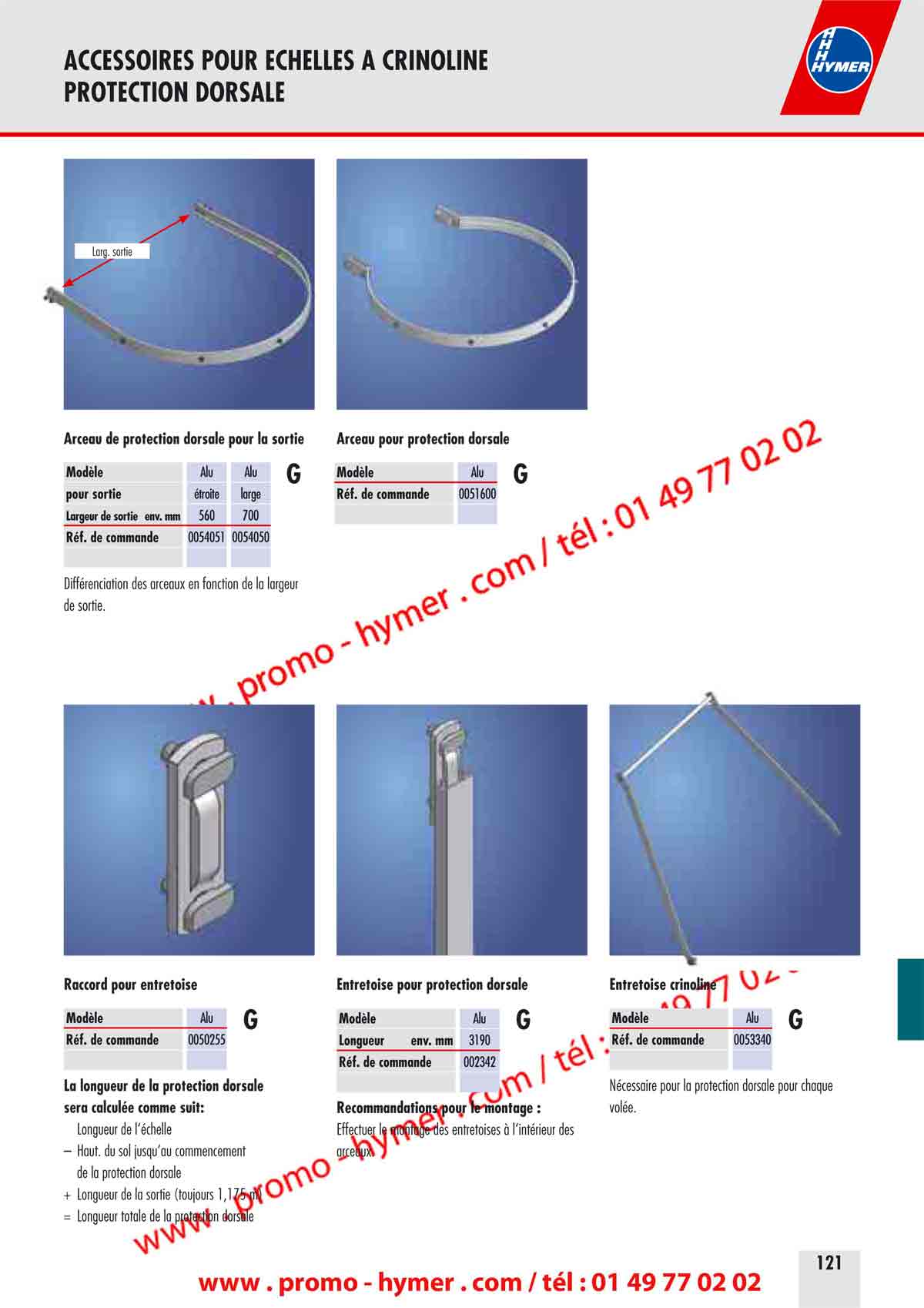ACCESSOIRES POUR ECHELLES A CRINOLINE 
PROTECTION DORSALE 


Large sortie 
Arceau de protection dorsale pour la sortie 


Mod&egrave;le 
pour sortie 
Alu 
&eacute;troite 
Alu 
large 
G 
Largeur de sortie env. mm 560 700 
R&eacute;f. de commande 0054051 0054050 

Diff&eacute;renciation des arceaux en fonction de la largeur 
de sortie. 


Raccord pour entretoise 

Mod&egrave;le Alu 

G 

R&eacute;f. de commande 0050255 

La longueur de la protection dorsale 
sera calcul&eacute;e comme suit: 

Longueur de l&lsquo;&eacute;chelle 

&ndash; Haut. du sol jusqu&lsquo;au commencement 
de la protection dorsale 
+ Longueur de la sortie (toujours 1,175 m) 
= Longueur totale de la protection dorsale 
Arceau pour protection dorsale 


Mod&egrave;le Alu 

G 


R&eacute;f. de commande 0051600 

Entretoise pour protection dorsale Entretoise crinoline 
Mod&egrave;le 
Longueur env. mm 
R&eacute;f. de commande 
Alu 
3190 
002342 
G Mod&egrave;le 
R&eacute;f. de commande 
Alu 
0053340 
G 
Recommandations pour le montage : 
Effectuer le montage des entretoises &agrave; l&lsquo;int&eacute;rieur des 
N&eacute;cessaire pour la protection dorsale pour chaque 
vol&eacute;e. 
arceaux. 